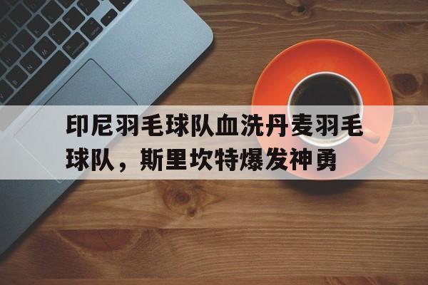 关于印尼羽毛球队血洗丹麦羽毛球队,斯里坎特爆发神勇的信息 关于印尼羽毛球队血洗丹麦羽毛球队,斯里坎特爆发神勇的信息